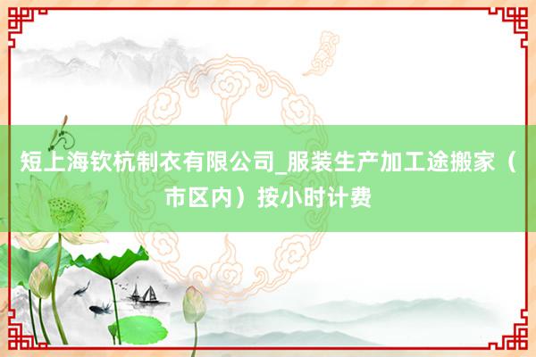 短上海钦杭制衣有限公司_服装生产加工途搬家(市区内)按小时计费