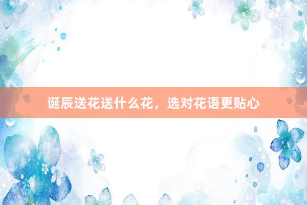 诞辰送花送什么花,选对花语更贴心